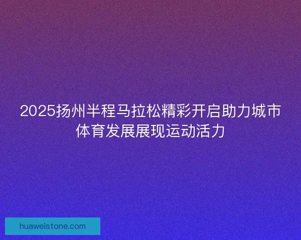 2025扬州半程马拉松精彩开启助力城市体育发展展现运动活力