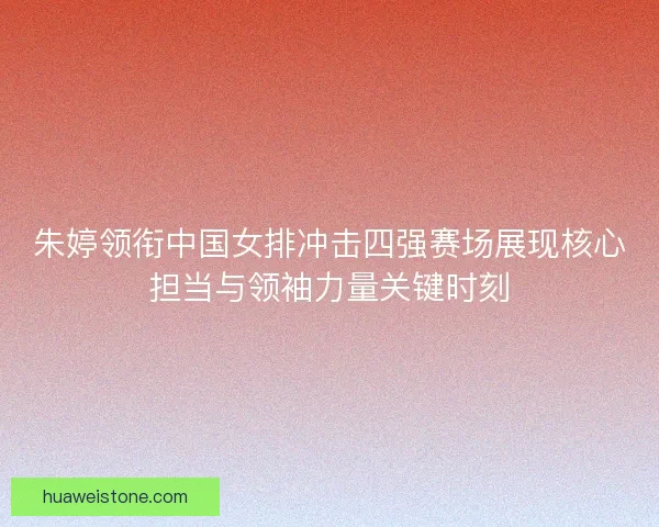 朱婷领衔中国女排冲击四强赛场展现核心担当与领袖力量关键时刻