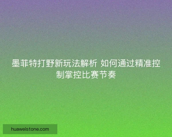 墨菲特打野新玩法解析 如何通过精准控制掌控比赛节奏