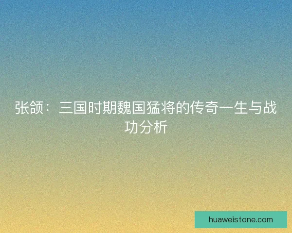 张颌：三国时期魏国猛将的传奇一生与战功分析